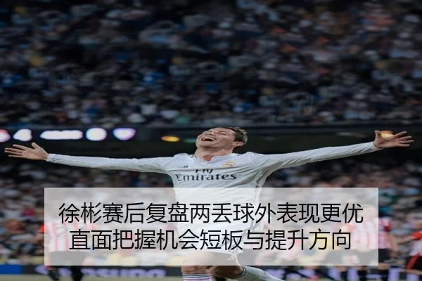 徐彬赛后复盘两丢球外表现更优 直面把握机会短板与提升方向
